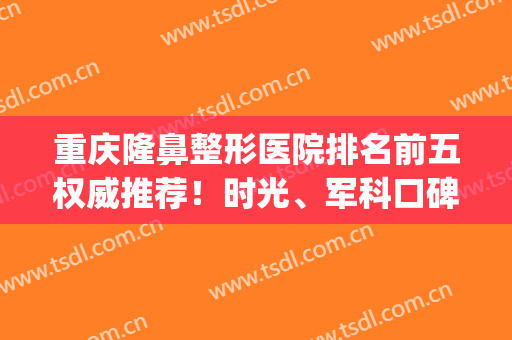 重庆隆鼻整形医院排名前五权威推荐！时光、军科口碑点评_推荐收藏(重庆最好的隆鼻医生)
