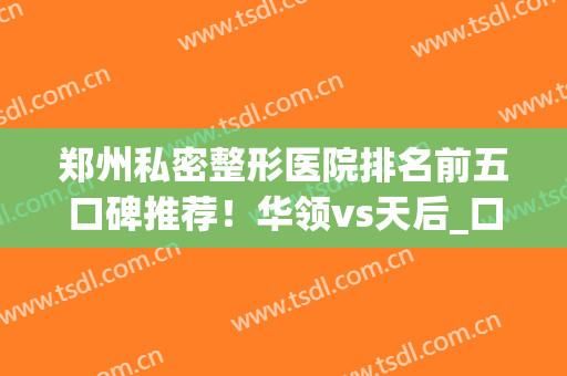 郑州私密整形医院排名前五口碑推荐！华领vs天后_口碑擅长同步更新(郑州华领整形医院是正规医院吗)