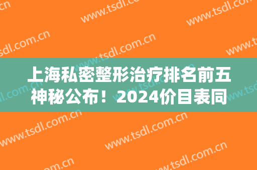 上海私密整形治疗排名前五神秘公布！2024价目表同步更新，女生必看(上海权威医疗整形)