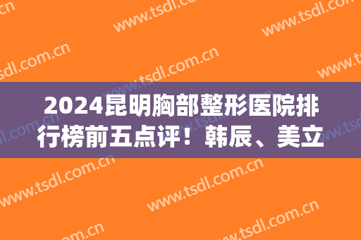 2024昆明胸部整形医院排行榜前五点评！韩辰、美立方凭实力入围三强(昆明韩辰整形医院三甲医院)
