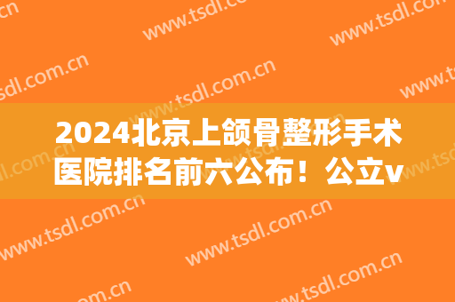 2024北京上颌骨整形手术医院排名前六公布！公立vs私立|口碑擅长点评(北京颌面外科最好的医院)