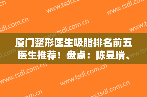 厦门整形医生吸脂排名前五医生推荐！盘点：陈昱瑞、陈焕棠口碑擅长(厦门市整形美容)