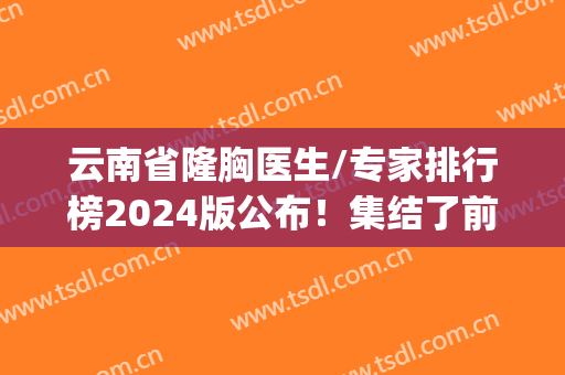 云南省隆胸医生/专家排行榜2024版公布！集结了前五位口碑案例(价格)