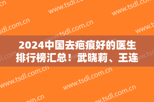 2024中国去疤痕好的医生排行榜汇总！武晓莉、王连召常年居热搜前六位