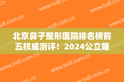 北京鼻子整形医院排名榜前五权威测评！2024公立隆鼻价目表更新了(北京隆鼻整型医院)