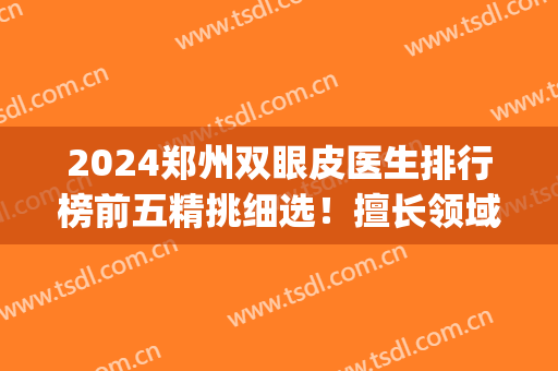 2024郑州双眼皮医生排行榜前五精挑细选！擅长领域和风格不一样！(郑州排名第一的割双眼皮医生)
