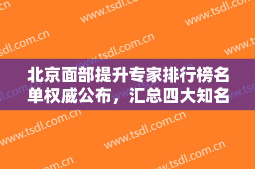 北京面部提升专家排行榜名单权威公布，汇总四大知名专家口碑审美各不同
