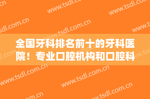 全国牙科排名前十的牙科医院！专业口腔机构和口腔科室实力对决！(国内知名牙科医院)