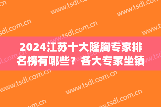 2024江苏十大隆胸专家排名榜有哪些？各大专家坐镇！技术擅长大不同！(国内隆胸专家排名)