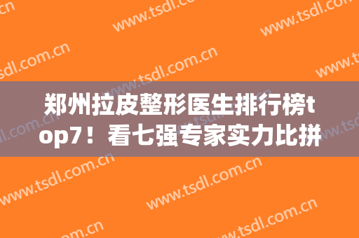郑州拉皮整形医生排行榜top7！看七强专家实力比拼！技术厉害价格低(郑州三甲整形医院排名前十)
