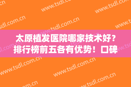 太原植发医院哪家技术好？排行榜前五各有优势！口碑、价格均不同(太原哪个医院植皮手术最好)