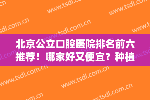 北京公立口腔医院排名前六推荐！哪家好又便宜？种植牙价格公布！(北京有哪几家种植牙医院比较好)