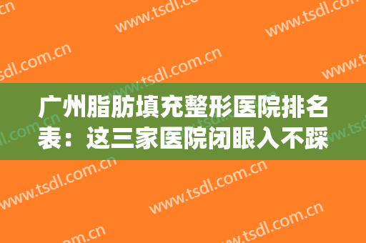 广州脂肪填充整形医院排名表：这三家医院闭眼入不踩雷~(广州哪个医院脂肪填充手术最好)