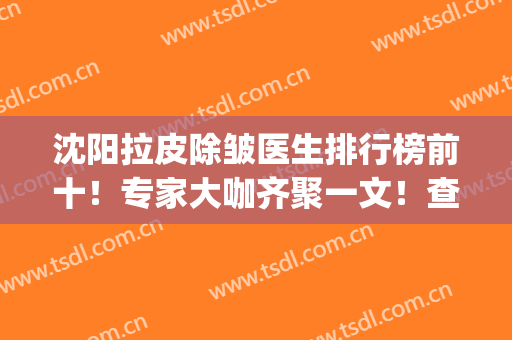 沈阳拉皮除皱医生排行榜前十！专家大咖齐聚一文！查口碑价格看这里(全国做拉皮除皱最好的医生)