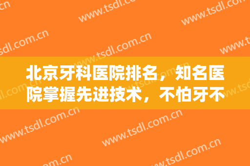 北京牙科医院排名，知名医院掌握先进技术，不怕牙不好看了(北京著名牙科医院)