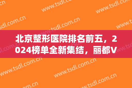 北京整形医院排名前五，2024榜单全新集结，丽都VS加减美(北京排前五的整形医院)