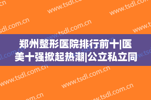 郑州整形医院排行前十|医美十强掀起热潮|公立私立同台竞争！(郑州正规整形医院排名第一的是哪家医院)