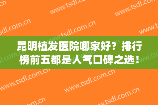 昆明植发医院哪家好？排行榜前五都是人气口碑之选！技术优势明X(昆明哪里植发比较专业)