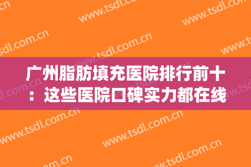 广州脂肪填充医院排行前十：这些医院口碑实力都在线！点击速查(广州脂肪填充哪里好)