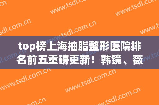 top榜上海抽脂整形医院排名前五重磅更新！韩镜、薇琳实力入围_速查看