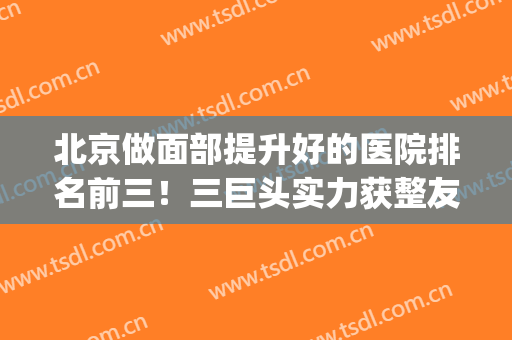 北京做面部提升好的医院排名前三！三巨头实力获整友认可！(北京看脸最好的医院)