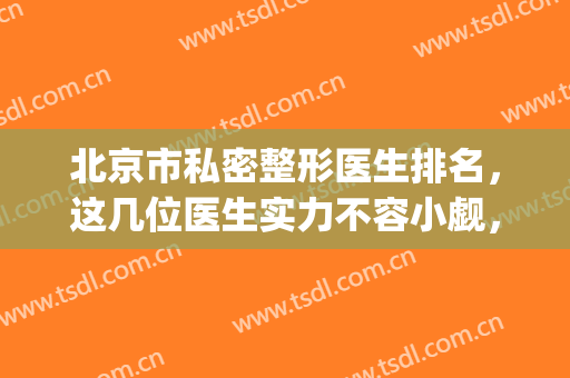 北京市私密整形医生排名，这几位医生实力不容小觑，专注私密整形！~(北京整形最好的医生)