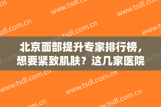 北京面部提升专家排行榜，想要紧致肌肤？这几家医院供你选择(北京三甲医院)