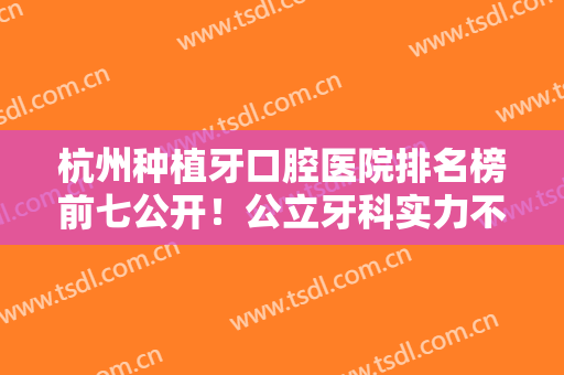 杭州种植牙口腔医院排名榜前七公开！公立牙科实力不凡！技术前沿且专业
