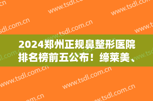 2024郑州正规鼻整形医院排名榜前五公布！缔莱美、丽人口碑曝光_女生必看