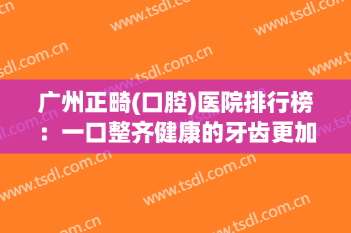 广州正畸(口腔)医院排行榜：一口整齐健康的牙齿更加增添你的美丽~