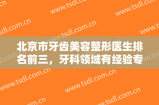 北京市牙齿美容整形医生排名前三，牙科领域有经验专家，给你一口美丽好牙！