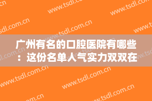 广州有名的口腔医院有哪些：这份名单人气实力双双在线！(广州最权威的口腔医院是哪家)