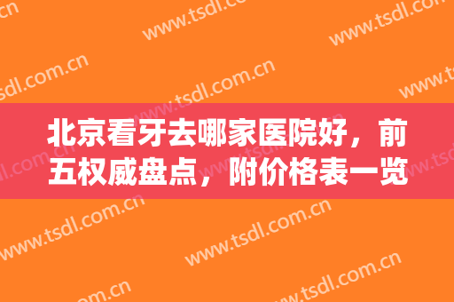 北京看牙去哪家医院好，前五权威盘点，附价格表一览(北京好的看牙的医院)