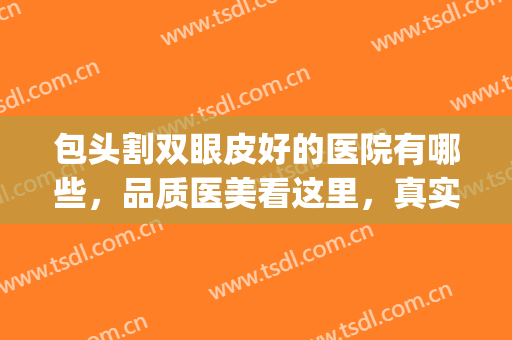 包头割双眼皮好的医院有哪些，品质医美看这里，真实测评！(包头眼科医院双眼皮)