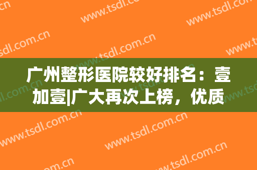 广州整形医院较好排名：壹加壹|广大再次上榜，优质名单一览~(广州1+1整形医院怎么样)