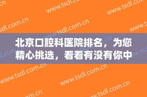 北京口腔科医院排名，为您精心挑选，看看有没有你中意的医院？(北京的口腔医院哪家最好)