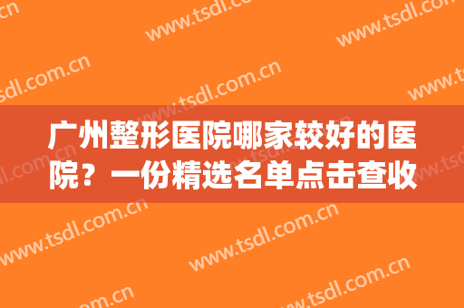 广州整形医院哪家较好的医院？一份精选名单点击查收~(广州十大整形医院)