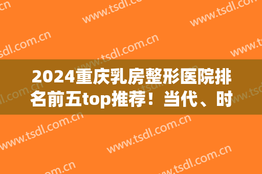 2024重庆乳房整形医院排名前五top推荐！当代、时光联合横评_一键get(重庆市整容医院排名榜)