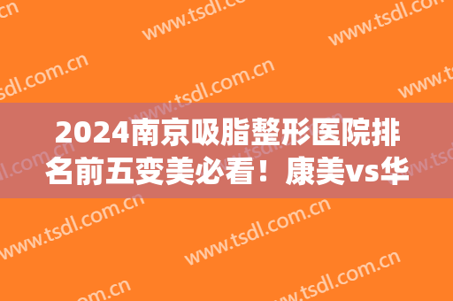 2024南京吸脂整形医院排名前五变美必看！康美vs华美|口碑评价值得细品