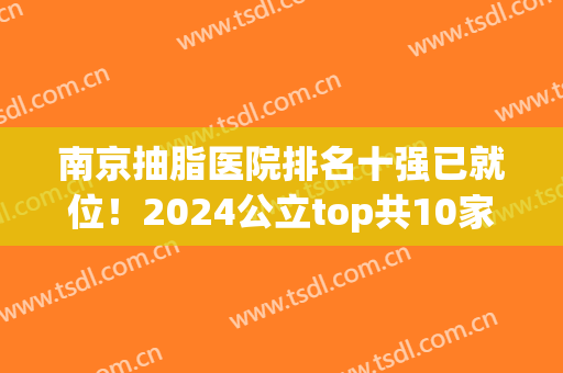 南京抽脂医院排名十强已就位！2024公立top共10家高低推荐一波(南京做抽脂哪家医院正规)