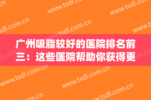 广州吸脂较好的医院排名前三：这些医院帮助你获得更好的身材~(广州吸脂最好的整形医院)