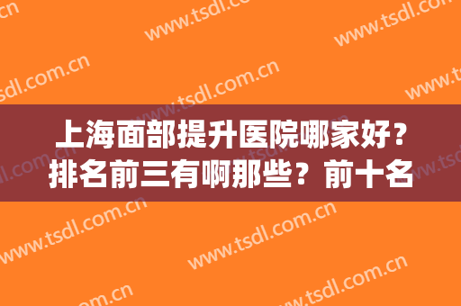 上海面部提升医院哪家好？排名前三有啊那些？前十名单清晰揭晓！(上海面部提升最好医生)