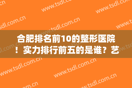 合肥排名前10的整形医院！实力排行前五的是谁？艺星、安妮薇尔？(合肥整形医院排名前十位)