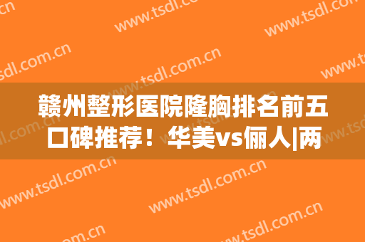 赣州整形医院隆胸排名前五口碑推荐！华美vs俪人|两家实力不容小觑(赣州医美整容医院)