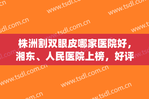 株洲割双眼皮哪家医院好，湘东、人民医院上榜，好评不断！(株洲双眼皮手术)