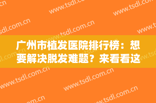 广州市植发医院排行榜：想要解决脱发难题？来看看这份名单~(广州有多少家正规植发医院)