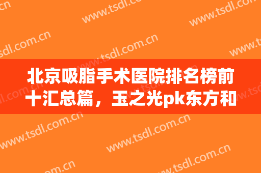 北京吸脂手术医院排名榜前十汇总篇，玉之光pk东方和谐，谁更专业？(北京排名前十的吸脂医院)