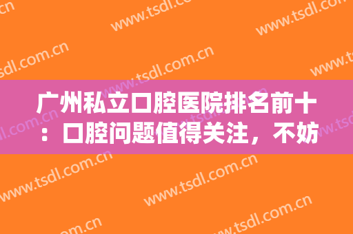 广州私立口腔医院排名前十：口腔问题值得关注，不妨看看这些医院！(广州私人口腔医院排名)