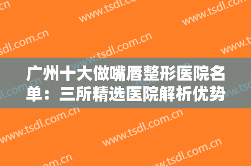 广州十大做嘴唇整形医院名单：三所精选医院解析优势项目，点击速看！