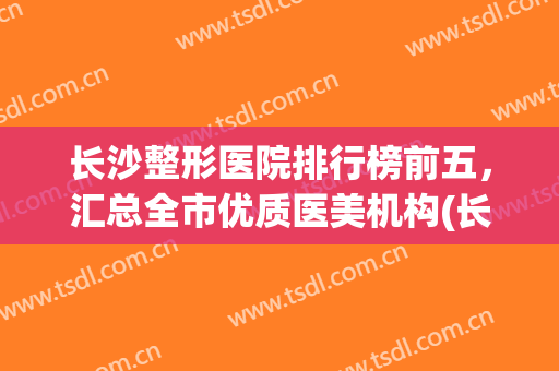 长沙整形医院排行榜前五，汇总全市优质医美机构(长沙权威医疗整形医院)